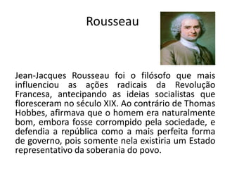 Rousseau


Jean-Jacques Rousseau foi o filósofo que mais
influenciou as ações radicais da Revolução
Francesa, antecipando as ideias socialistas que
floresceram no século XIX. Ao contrário de Thomas
Hobbes, afirmava que o homem era naturalmente
bom, embora fosse corrompido pela sociedade, e
defendia a república como a mais perfeita forma
de governo, pois somente nela existiria um Estado
representativo da soberania do povo.
 