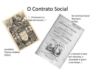 O Contrato Social
                                      Do Contrato Social
                “... O homem é o
                                      Rousseau
                lobo do homem...”
                                      (1762)




Leviathan
Thomas Hobbes
                                    “...o homem é bom
(1651)
                                    por natureza, a
                                    sociedade é quem
                                    o corrompe...”
 