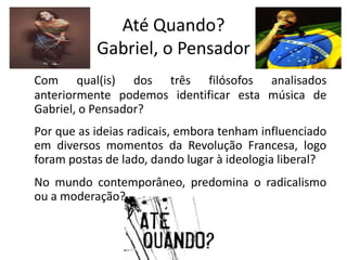 Até Quando?
           Gabriel, o Pensador
Com qual(is) dos três filósofos analisados
anteriormente podemos identificar esta música de
Gabriel, o Pensador?
Por que as ideias radicais, embora tenham influenciado
em diversos momentos da Revolução Francesa, logo
foram postas de lado, dando lugar à ideologia liberal?
No mundo contemporâneo, predomina o radicalismo
ou a moderação?
 