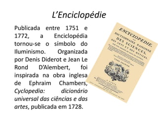 L’Enciclopédie
Publicada entre 1751 e
1772,     a    Enciclopédia
tornou-se o símbolo do
Iluminismo.      Organizada
por Denis Diderot e Jean Le
Rond     D’Alembert,      foi
inspirada na obra inglesa
de Ephraim Chambers,
Cyclopedia:       dicionário
universal das ciências e das
artes, publicada em 1728.
 