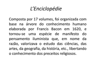 L’Enciclopédie
Composta por 17 volumes, foi organizada com
base na árvore do conhecimento humano
elaborada por Francis Bacon em 1620, e
tornou-se uma espécie de manifesto do
pensamento iluminista que, em nome da
razão, valorizava o estudo das ciências, das
artes, da geografia, da história, etc., libertando
o conhecimento dos preceitos religiosos.
 