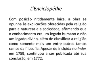 L’Enciclopédie
Com posição nitidamente laica, a obra se
opunha às explicações oferecidas pela religião
para a natureza e a sociedade, afirmando que
o conhecimento era um legado humano e não
um legado divino, além de classificar a religião
como somente mais um entre outros tantos
ramos da filosofia. Apesar de incluída no Index
em 1759, continuou a ser publicada até sua
conclusão, em 1772.
 