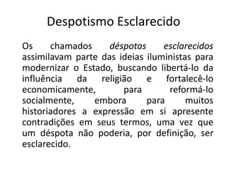 Despotismo Esclarecido
Os     chamados     déspotas     esclarecidos
assimilavam parte das ideias iluministas para
modernizar o Estado, buscando libertá-lo da
influência da religião e fortalecê-lo
economicamente,        para       reformá-lo
socialmente,    embora       para      muitos
historiadores a expressão em si apresente
contradições em seus termos, uma vez que
um déspota não poderia, por definição, ser
esclarecido.
 