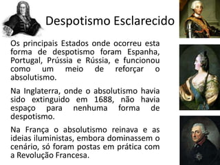 Despotismo Esclarecido
Os principais Estados onde ocorreu esta
forma de despotismo foram Espanha,
Portugal, Prússia e Rússia, e funcionou
como um meio de reforçar o
absolutismo.
Na Inglaterra, onde o absolutismo havia
sido extinguido em 1688, não havia
espaço para nenhuma forma de
despotismo.
Na França o absolutismo reinava e as
ideias iluministas, embora dominassem o
cenário, só foram postas em prática com
a Revolução Francesa.
 