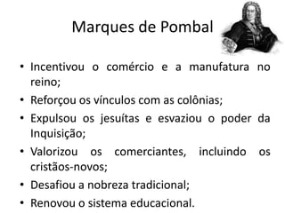 Marques de Pombal

• Incentivou o comércio e a manufatura no
  reino;
• Reforçou os vínculos com as colônias;
• Expulsou os jesuítas e esvaziou o poder da
  Inquisição;
• Valorizou os comerciantes, incluindo os
  cristãos-novos;
• Desafiou a nobreza tradicional;
• Renovou o sistema educacional.
 