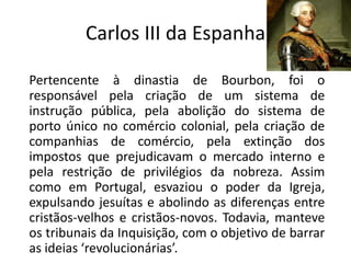 Carlos III da Espanha

Pertencente à dinastia de Bourbon, foi o
responsável pela criação de um sistema de
instrução pública, pela abolição do sistema de
porto único no comércio colonial, pela criação de
companhias de comércio, pela extinção dos
impostos que prejudicavam o mercado interno e
pela restrição de privilégios da nobreza. Assim
como em Portugal, esvaziou o poder da Igreja,
expulsando jesuítas e abolindo as diferenças entre
cristãos-velhos e cristãos-novos. Todavia, manteve
os tribunais da Inquisição, com o objetivo de barrar
as ideias ‘revolucionárias’.
 