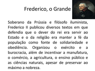 Frederico, o Grande

Soberano da Prússia e filósofo iluminista,
Frederico II publicou diversos textos em que
defendia que o dever do rei era servir ao
Estado e o da religião era manter a fé da
população como fonte de solidariedade e
obediência. Organizou o exército e a
burocracia, além de incentivar a manufatura,
o comércio, a agricultura, o ensino público e
as ciências naturais, apesar de preservar ao
máximo a nobreza.
 