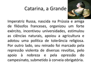 Catarina, a Grande

Imperatriz Russa, nascida na Prússia e amiga
de filósofos franceses, organizou um forte
exército, incentivou universidades, estimulou
as ciências naturais, apoiou a agricultura e
adotou uma política de tolerância religiosa.
Por outro lado, seu reinado foi marcado pela
repressão violenta de diversas revoltas, pelo
apoio à nobreza e pela opressão do
campesinato, submetido à corveia obrigatória.
 