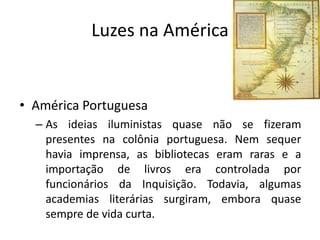 Luzes na América


• América Portuguesa
  – As ideias iluministas quase não se fizeram
    presentes na colônia portuguesa. Nem sequer
    havia imprensa, as bibliotecas eram raras e a
    importação de livros era controlada por
    funcionários da Inquisição. Todavia, algumas
    academias literárias surgiram, embora quase
    sempre de vida curta.
 
