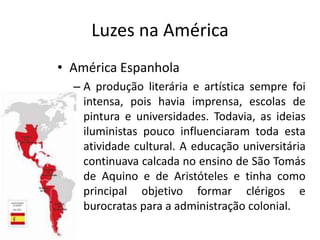 Luzes na América
• América Espanhola
  – A produção literária e artística sempre foi
    intensa, pois havia imprensa, escolas de
    pintura e universidades. Todavia, as ideias
    iluministas pouco influenciaram toda esta
    atividade cultural. A educação universitária
    continuava calcada no ensino de São Tomás
    de Aquino e de Aristóteles e tinha como
    principal objetivo formar clérigos e
    burocratas para a administração colonial.
 