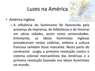 Luzes na América
• América Inglesa
  – A influência do iluminismo foi favorecida pela
    presença da imprensa, de bibliotecas e de livrarias
    em várias cidades, assim como universidades.
    Entretanto, as ideias iluministas inglesas
    prevaleceram nestas colônias, embora a cultura
    francesa também fosse marcante. Nesta parte do
    continente surgiu a primeira revolução contra o
    sistema colonial mercantilista das Américas e a
    primeira revolução baseada nos ideais iluministas
    no mundo.
 