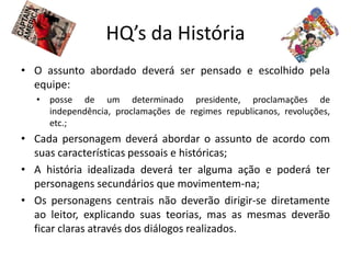HQ’s da História
• O assunto abordado deverá ser pensado e escolhido pela
  equipe:
  • posse de um determinado presidente, proclamações de
    independência, proclamações de regimes republicanos, revoluções,
    etc.;
• Cada personagem deverá abordar o assunto de acordo com
  suas características pessoais e históricas;
• A história idealizada deverá ter alguma ação e poderá ter
  personagens secundários que movimentem-na;
• Os personagens centrais não deverão dirigir-se diretamente
  ao leitor, explicando suas teorias, mas as mesmas deverão
  ficar claras através dos diálogos realizados.
 
