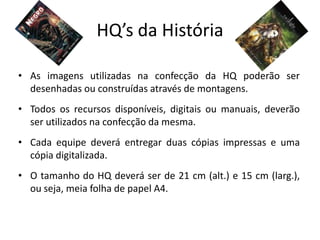 HQ’s da História

• As imagens utilizadas na confecção da HQ poderão ser
  desenhadas ou construídas através de montagens.
• Todos os recursos disponíveis, digitais ou manuais, deverão
  ser utilizados na confecção da mesma.
• Cada equipe deverá entregar duas cópias impressas e uma
  cópia digitalizada.
• O tamanho do HQ deverá ser de 21 cm (alt.) e 15 cm (larg.),
  ou seja, meia folha de papel A4.
 