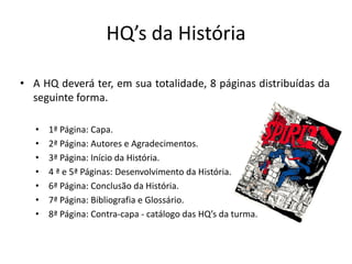 HQ’s da História

• A HQ deverá ter, em sua totalidade, 8 páginas distribuídas da
  seguinte forma.

   •   1ª Página: Capa.
   •   2ª Página: Autores e Agradecimentos.
   •   3ª Página: Início da História.
   •   4 ª e 5ª Páginas: Desenvolvimento da História.
   •   6ª Página: Conclusão da História.
   •   7ª Página: Bibliografia e Glossário.
   •   8ª Página: Contra-capa - catálogo das HQ’s da turma.
 
