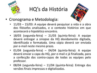 HQ’s da História
• Cronograma e Metodologia:
  • 11/03 – 15/03: A equipe deverá pesquisar a vida e a obra
    dos filósofos analisados, e o contexto histórico em que
    acontecerá o hipotético encontro.
  • 18/03 (segunda-feira) – 21/03 (quinta-feira): A equipe
    deverá entregar a sinopse da HQ devidamente digitada,
    identificada e formatada. Uma cópia deverá ser enviada
    por e-mail neste mesmo prazo.
  • 01/04 (segunda-feira) – 04/04 (quinta-feira): A equipe
    deverá enviar a capa da HQ, por e-mail e já finalizada, para
    a confecção das contra-capas de todas as equipes pelo
    professor.
  • 08/04 (segunda-feira) – 11/04 (quinta-feira): Entrega das
    versões finais impressas e digitalizadas.
 