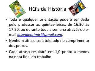 HQ’s da História
• Toda e qualquer orientação poderá ser dada
  pelo professor as quintas-feiras, de 16:30 às
  17:50, ou durante toda a semana através do e-
  mail luizvalentimjr@gmail.com.
• Nenhum atraso será tolerado no cumprimento
  dos prazos.
• Cada atraso resultará em 1,0 ponto a menos
  na nota final do trabalho.
 