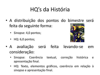 HQ’s da História
• A distribuição dos pontos do bimestre será
  feita da seguinte forma:
  • Sinopse: 4,0 pontos;
  • HQ: 6,0 pontos;

• A avaliação será          feita    levando-se      em
  consideração:
  • Sinopse: Coerência textual, correção histórica e
    apresentação final.
  • HQ: Texto, elementos gráficos, coerência em relação à
    sinopse e apresentação final.
 