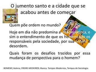 O jumento santo e a cidade que se
          acabou antes de começar

     Quem põe ordem no mundo?
     Hoje em dia não predomina a visão religiosa, e
     sim o entendimento de que os homens são os
     responsáveis pela sociedade, por sua ordem e
     desordem.
     Quais foram os desafios trazidos por essa
     mudança de perspectiva para o homem?

BOMENY, Helena; FREIRE-MEDEIROS, Bianca. Tempos Modernos, Tempos de Sociologia.
 