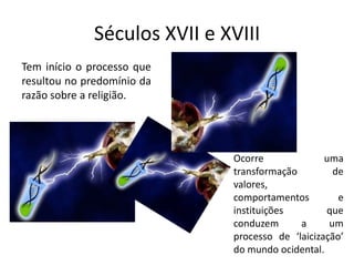 Séculos XVII e XVIII
Tem início o processo que
resultou no predomínio da
razão sobre a religião.




                             Ocorre              uma
                             transformação         de
                             valores,
                             comportamentos         e
                             instituições        que
                             conduzem      a      um
                             processo de ‘laicização’
                             do mundo ocidental.
 