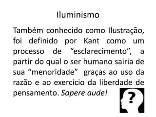 Iluminismo
Também conhecido como Ilustração,
foi definido por Kant como um
processo de “esclarecimento”, a
partir do qual o ser humano sairia de
sua “menoridade” graças ao uso da
razão e ao exercício da liberdade de
pensamento. Sapere aude!
 