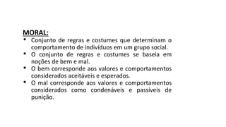 MORAL:
• Conjunto de regras e costumes que determinam o
comportamento de indivíduos em um grupo social.
• O conjunto de regras e costumes se baseia em
noções de bem e mal.
• O bem corresponde aos valores e comportamentos
considerados aceitáveis e esperados.
• O mal corresponde aos valores e comportamentos
considerados como condenáveis e passíveis de
punição.
 