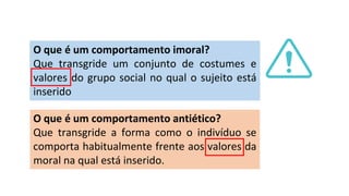 O que é um comportamento imoral?
Que transgride um conjunto de costumes e
valores do grupo social no qual o sujeito está
inserido
O que é um comportamento antiético?
Que transgride a forma como o indivíduo se
comporta habitualmente frente aos valores da
moral na qual está inserido.
 
