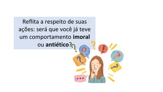 Reflita a respeito de suas
ações: será que você já teve
um comportamento imoral
ou antiético?
 