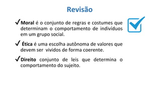 Revisão
✔Moral é o conjunto de regras e costumes que
determinam o comportamento de indivíduos
em um grupo social.
✔ Ética é uma escolha autônoma de valores que
devem ser vividos de forma coerente.
✔Direito conjunto de leis que determina o
comportamento do sujeito.
 
