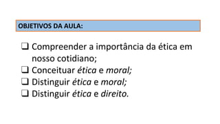 OBJETIVOS DA AULA:
❑ Compreender a importância da ética em
nosso cotidiano;
❑ Conceituar ética e moral;
❑ Distinguir ética e moral;
❑ Distinguir ética e direito.
 