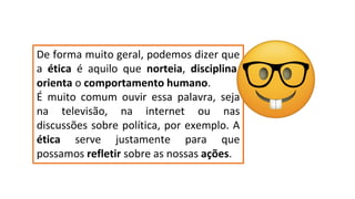 De forma muito geral, podemos dizer que
a ética é aquilo que norteia, disciplina,
orienta o comportamento humano.
É muito comum ouvir essa palavra, seja
na televisão, na internet ou nas
discussões sobre política, por exemplo. A
ética serve justamente para que
possamos refletir sobre as nossas ações.
 