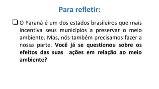 ❏O Paraná é um dos estados brasileiros que mais
incentiva seus municípios a preservar o meio
ambiente. Mas, nós também precisamos fazer a
nossa parte. Você já se questionou sobre os
efeitos das suas ações em relação ao meio
ambiente?
Para refletir:
 