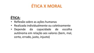 ÉTICA X MORAL
ÉTICA:
• Reflexão sobre as ações humanas
• Realizada individualmente ou coletivamente
• Depende da capacidade de escolha
autônoma em relação aos valores (bem, mal,
certo, errado, justo, injusto)
 