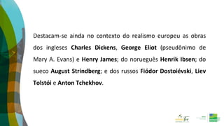 Destacam-se ainda no contexto do realismo europeu as obras
dos ingleses Charles Dickens, George Eliot (pseudônimo de
Mary A. Evans) e Henry James; do norueguês Henrik Ibsen; do
sueco August Strindberg; e dos russos Fiódor Dostoiévski, Liev
Tolstói e Anton Tchekhov.
 