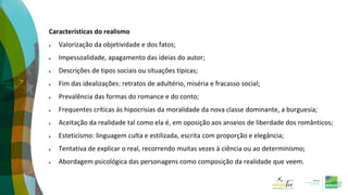 Características do realismo
 Valorização da objetividade e dos fatos;
 Impessoalidade, apagamento das ideias do autor;
 Descrições de tipos sociais ou situações típicas;
 Fim das idealizações: retratos de adultério, miséria e fracasso social;
 Prevalência das formas do romance e do conto;
 Frequentes críticas às hipocrisias da moralidade da nova classe dominante, a burguesia;
 Aceitação da realidade tal como ela é, em oposição aos anseios de liberdade dos românticos;
 Esteticismo: linguagem culta e estilizada, escrita com proporção e elegância;
 Tentativa de explicar o real, recorrendo muitas vezes à ciência ou ao determinismo;
 Abordagem psicológica das personagens como composição da realidade que veem.
 