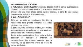 NATURALISMO EM PORTUGAL
O Naturalismo em Portugal tem início na década de 1875 com a publicação da
obra de “O Crime do Padre Amaro” (1875) de Eça de Queirós.
Embora ele seja mais citado como escritor realista, a obra de Eça abrange
diversas características do naturalismo.
O que é Naturalismo?
Além de ter sido um movimento literário, o
naturalismo teve grande influência nas artes
plásticas e no teatro.
É, portanto, uma tendência estética, que muitas
vezes está unida ao realismo, ou seja, pode ser
considerada uma ramificação deste.
Sendo assim, o naturalismo é um estilo artístico
posterior ao realismo e anterior ao
parnasianismo. Da mesma maneira que o
realismo, ele se posiciona contra os ideais da
escola romântica.
Grupo do Leão, do pintor português Columbano Bordalo Pinheiro
 