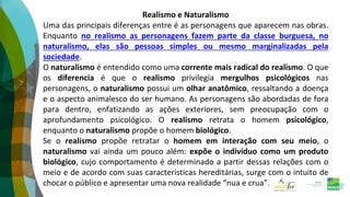 Realismo e Naturalismo
Uma das principais diferenças entre é as personagens que aparecem nas obras.
Enquanto no realismo as personagens fazem parte da classe burguesa, no
naturalismo, elas são pessoas simples ou mesmo marginalizadas pela
sociedade.
O naturalismo é entendido como uma corrente mais radical do realismo. O que
os diferencia é que o realismo privilegia mergulhos psicológicos nas
personagens, o naturalismo possui um olhar anatômico, ressaltando a doença
e o aspecto animalesco do ser humano. As personagens são abordadas de fora
para dentro, enfatizando as ações exteriores, sem preocupação com o
aprofundamento psicológico. O realismo retrata o homem psicológico,
enquanto o naturalismo propõe o homem biológico.
Se o realismo propõe retratar o homem em interação com seu meio, o
naturalismo vai ainda um pouco além: expõe o indivíduo como um produto
biológico, cujo comportamento é determinado a partir dessas relações com o
meio e de acordo com suas características hereditárias, surge com o intuito de
chocar o público e apresentar uma nova realidade “nua e crua”.
 