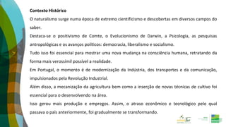 Contexto Histórico
O naturalismo surge numa época de extremo cientificismo e descobertas em diversos campos do
saber.
Destaca-se o positivismo de Comte, o Evolucionismo de Darwin, a Psicologia, as pesquisas
antropológicas e os avanços políticos: democracia, liberalismo e socialismo.
Tudo isso foi essencial para mostrar uma nova mudança na consciência humana, retratando da
forma mais verossímil possível a realidade.
Em Portugal, o momento é de modernização da Indústria, dos transportes e da comunicação,
impulsionados pela Revolução Industrial.
Além disso, a mecanização da agricultura bem como a inserção de novas técnicas de cultivo foi
essencial para o desenvolvendo na área.
Isso gerou mais produção e empregos. Assim, o atraso econômico e tecnológico pelo qual
passava o país anteriormente, foi gradualmente se transformando.
 