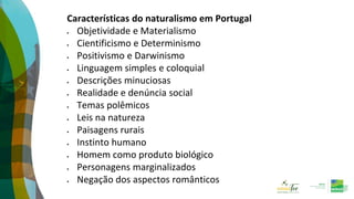 Características do naturalismo em Portugal
 Objetividade e Materialismo
 Cientificismo e Determinismo
 Positivismo e Darwinismo
 Linguagem simples e coloquial
 Descrições minuciosas
 Realidade e denúncia social
 Temas polêmicos
 Leis na natureza
 Paisagens rurais
 Instinto humano
 Homem como produto biológico
 Personagens marginalizados
 Negação dos aspectos românticos
 