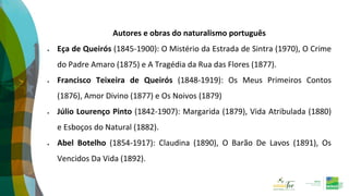 Autores e obras do naturalismo português
 Eça de Queirós (1845-1900): O Mistério da Estrada de Sintra (1970), O Crime
do Padre Amaro (1875) e A Tragédia da Rua das Flores (1877).
 Francisco Teixeira de Queirós (1848-1919): Os Meus Primeiros Contos
(1876), Amor Divino (1877) e Os Noivos (1879)
 Júlio Lourenço Pinto (1842-1907): Margarida (1879), Vida Atribulada (1880)
e Esboços do Natural (1882).
 Abel Botelho (1854-1917): Claudina (1890), O Barão De Lavos (1891), Os
Vencidos Da Vida (1892).
 