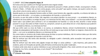 1. (UNESP - 2012) Uma campanha alegre, IX
Há muitos anos que a política em Portugal apresenta este singular estado:
Doze ou quinze homens, sempre os mesmos, alternadamente possuem o Poder, perdem o Poder, reconquistam o Poder,
trocam o Poder... O Poder não sai duns certos grupos, como uma pela* que quatro crianças, aos quatro cantos de uma
sala, atiram umas às outras, pelo ar, num rumor de risos.
Quando quatro ou cinco daqueles homens estão no Poder, esses homens são, segundo a opinião, e os dizeres de todos os
outros que lá não estão — os corruptos, os esbanjadores da Fazenda, a ruína do País!
Os outros, os que não estão no Poder, são, segundo a sua própria opinião e os seus jornais — os verdadeiros liberais, os
salvadores da causa pública, os amigos do povo, e os interesses do País. Mas, coisa notável! — os cinco que estão no Poder
fazem tudo o que podem para continuar a ser os esbanjadores da Fazenda e a ruína do País, durante o maior tempo
possível! E os que não estão no Poder movem-se, conspiram, cansam-se, para deixar de ser o mais depressa que puderem
— os verdadeiros liberais, e os interesses do País!
Até que enfim caem os cinco do Poder, e os outros, os verdadeiros liberais, entram triunfantemente na designação
herdada de esbanjadores da Fazenda e ruína do País; em tanto que os que caíram do Poder se resignam, cheios de fel e de
tédio — a vir a ser os verdadeiros liberais e os interesses do País.
Ora como todos os ministros são tirados deste grupo de doze ou quinze indivíduos, não há nenhum deles que não tenha
sido por seu turno esbanjador da Fazenda e ruína do País...
Não há nenhum que não tenha sido demitido, ou obrigado a pedir a demissão, pelas acusações mais graves e pelas
votações mais hostis...
Não há nenhum que não tenha sido julgado incapaz de dirigir as coisas públicas — pela Imprensa, pela palavra dos
oradores, pelas incriminações da opinião, pela afirmativa constitucional do poder moderador...
E todavia serão estes doze ou quinze indivíduos os que continuarão dirigindo o País, neste caminho em que ele vai, feliz,
abundante, rico, forte, coroado de rosas, e num chouto** tão triunfante!
(*) Pela: bola.
(**) Chouto: trote miúdo. (Eça de Queirós. Obras. Porto: Lello & Irmão-Editores, [s.d.].)
 