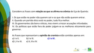 Considere as frases com relação ao que se afirma na crônica de Eça de Queirós:
I. Os que estão no poder não querem sair e os que não estão querem entrar.
II. Quando um partido ético está no poder, tudo fica melhor.
III. Os governantes são bons e éticos, mas vivem a trocar acusações infundadas.
IV. Os políticos que estão fora do poder julgam-se os melhores eticamente para
governar.
As frases que representam a opinião do cronista estão contidas apenas em:
a) I e II. b) I e III. c) I e IV.
d) I, II e III. e) II, III e IV.
 