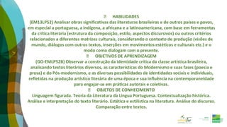⮚ HABILIDADES
(EM13LP52) Analisar obras significativas das literaturas brasileiras e de outros países e povos,
em especial a portuguesa, a indígena, a africana e a latinoamericana, com base em ferramentas
da crítica literária (estrutura da composição, estilo, aspectos discursivos) ou outros critérios
relacionados a diferentes matrizes culturais, considerando o contexto de produção (visões de
mundo, diálogos com outros textos, inserções em movimentos estéticos e culturais etc.) e o
modo como dialogam com o presente.
⮚ OBJETIVOS DE APRENDIZAGEM
(GO-EMLP52B) Observar a construção da identidade crítica da classe artística brasileira,
analisando textos literários diversos, as características do Modernismo e suas fases (poesia e
prosa) e do Pós-modernismo, e as diversas possibilidades de identidades sociais e individuais,
refletidas na produção artístico literária de uma época e sua influência na contemporaneidade
para engajar-se em práticas autorais e coletivas.
⮚ OBJETOS DE CONHECIMENTO
Linguagem figurada. Teoria da Literatura da Língua Portuguesa. Contextualização histórica.
Análise e interpretação do texto literário. Estética e estilística na literatura. Análise do discurso.
Comparação entre textos.
 