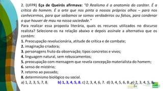 2. (UFPR) Eça de Queirós afirmava: "O Realismo é a anatomia do caráter. É a
crítica do homem. É a arte que nos pinta a nossos próprios olhos – para nos
conhecermos, para que saibamos se somos verdadeiros ou falsos, para condenar
o que houver de mau na nossa sociedade.“
Para realizar essa proposta literária, quais os recursos utilizados no discurso
realista? Selecione-os na relação abaixo e depois assinale a alternativa que os
contém:
1. Preocupação revolucionária, atitude de crítica e de combate;
2. imaginação criadora;
3. personagens fruto da observação; tipos concretos e vivos;
4. linguagem natural, sem rebuscamentos;
5. preocupação com mensagem que revela concepção materialista do homem;
6. senso de mistério;
7. retorno ao passado;
8. determinismo biológico ou social.
a) 1, 2, 3, 5, 7, 8. b) 1, 3, 4, 5, 8. c) 2, 3, 4, 6, 7. d) 3, 4, 5, 6, 8. e) 2, 3, 4, 5, 8.
 