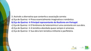 3. Assinale a alternativa que contenha a associação correta:
a) Eça de Queiroz → Prosa essencialmente imaginativa e romântica.
b) Eça de Queiroz → Principal representante do Realismo em Portugal.
c) Eça de Queiroz → O fenômeno da heteronímia é uma constante em sua obra.
d) Eça de Queiroz → A temática abordada quase sempre é amorosa.
e) Eça de Queiroz → Sua obra tem temática militante e panfletária.
 