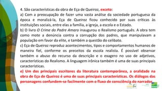 4. São características da obra de Eça de Queiroz, exceto:
a) Com a preocupação de fazer uma vasta análise da sociedade portuguesa da
época e moralizá-la, Eça de Queiroz ficou conhecido por suas críticas às
instituições sociais, entre elas a família, a igreja, a escola e o Estado.
b) O livro O Crime do Padre Amaro inaugurou o Realismo português. A obra tem
como mote a denúncia contra a corrupção dos padres, que manipulavam a
população em favor da elite, e também a questão do celibato.
c) Eça de Queiroz reproduz acontecimentos, tipos e comportamentos humanos de
maneira fiel, conforme os preceitos da escola realista. É possível observar
também o abuso do recurso da descrição e o exagero no uso de adjetivos,
características do Realismo. A linguagem irônica também é uma de suas principais
características.
e) Um dos principais escritores da literatura contemporânea, a oralidade na
obra de Eça de Queiroz é uma de suas principais características. Os diálogos das
personagens confundem-se facilmente com o fluxo de consciência do narrador.
 