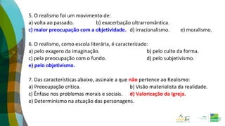 5. O realismo foi um movimento de:
a) volta ao passado. b) exacerbação ultrarromântica.
c) maior preocupação com a objetividade. d) irracionalismo. e) moralismo.
6. O realismo, como escola literária, é caracterizado:
a) pelo exagero da imaginação. b) pelo culto da forma.
c) pela preocupação com o fundo. d) pelo subjetivismo.
e) pelo objetivismo.
7. Das características abaixo, assinale a que não pertence ao Realismo:
a) Preocupação crítica. b) Visão materialista da realidade.
c) Ênfase nos problemas morais e sociais. d) Valorização da Igreja.
e) Determinismo na atuação das personagens.
 