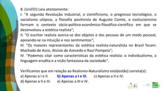 8. (UniFEI) Leia atentamente:
I. "A segunda Revolução Industrial, o cientificismo, o progresso tecnológico, o
socialismo utópico, a filosofia positivista de Augusto Comte, o evolucionismo
formam o contexto sócio-político-econômico-filosófico-científico em que se
desenvolveu a estética realista“;
II. "O escritor realista acerca-se dos objetos e das pessoas de um modo pessoal,
apoiando-se na intuição e nos sentimentos“;
III. "Os maiores representantes da estética realista-naturalista no Brasil foram:
Machado de Assis, Aluísio de Azevedo e Raul Pompeia“;
IV. "Podemos citar como características da estética realista: o individualismo, a
linguagem erudita e a visão fantasiosa da sociedade“.
Verificamos que em relação ao Realismo-Naturalismo está(estão) correta(s):
a) Apenas a I e II. b) Apenas a I e III. c) Apenas a II e IV.
d) Apenas a II e III. e) Apenas a III e IV.
 