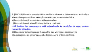 9. (PUC-PR) Uma das características do Naturalismo é o determinismo. Assinale a
alternativa que contém o exemplo correto para essa característica.
a) Determinismo é apresentar a vida como ela é.
b) Determinismo é a tendência de imitar a realidade.
c) O destino das personagens está subordinado às condições de raça, meio e
momento histórico.
d) O narrador determina qual é o conflito que viverão as personagens.
e) A paisagem e as personagens obedecem a uma ordem científica.
 