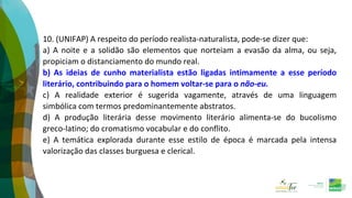 10. (UNIFAP) A respeito do período realista-naturalista, pode-se dizer que:
a) A noite e a solidão são elementos que norteiam a evasão da alma, ou seja,
propiciam o distanciamento do mundo real.
b) As ideias de cunho materialista estão ligadas intimamente a esse período
literário, contribuindo para o homem voltar-se para o não-eu.
c) A realidade exterior é sugerida vagamente, através de uma linguagem
simbólica com termos predominantemente abstratos.
d) A produção literária desse movimento literário alimenta-se do bucolismo
greco-latino; do cromatismo vocabular e do conflito.
e) A temática explorada durante esse estilo de época é marcada pela intensa
valorização das classes burguesa e clerical.
 