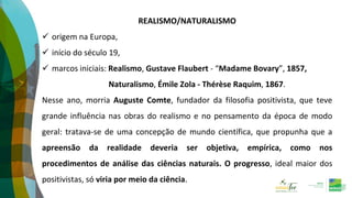 REALISMO/NATURALISMO
 origem na Europa,
 início do século 19,
 marcos iniciais: Realismo, Gustave Flaubert - “Madame Bovary”, 1857,
Naturalismo, Émile Zola - Thérèse Raquim, 1867.
Nesse ano, morria Auguste Comte, fundador da filosofia positivista, que teve
grande influência nas obras do realismo e no pensamento da época de modo
geral: tratava-se de uma concepção de mundo científica, que propunha que a
apreensão da realidade deveria ser objetiva, empírica, como nos
procedimentos de análise das ciências naturais. O progresso, ideal maior dos
positivistas, só viria por meio da ciência.
 